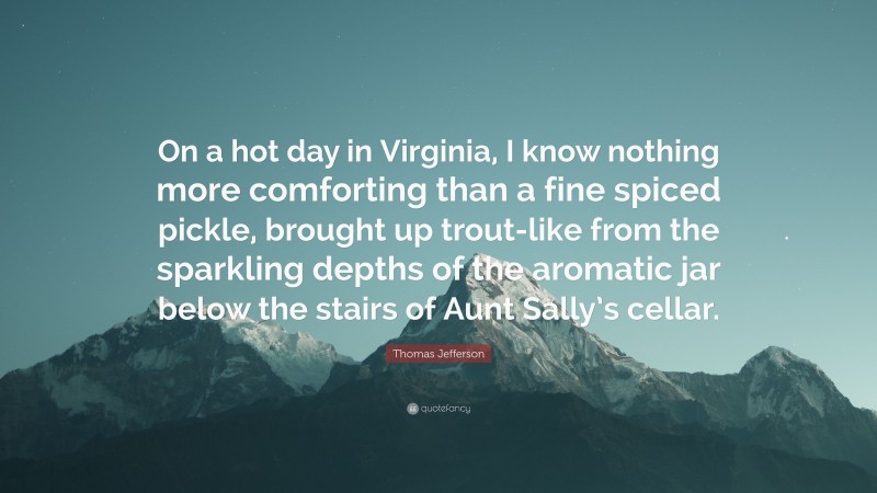 Thomas Jefferson Quote: “On a hot day in Virginia, I know nothing more comforting than a fine spiced pickle, brought up trout-like from the sparkling depths of the aromatic jar below the stairs of Aunt Sally’s cellar.”