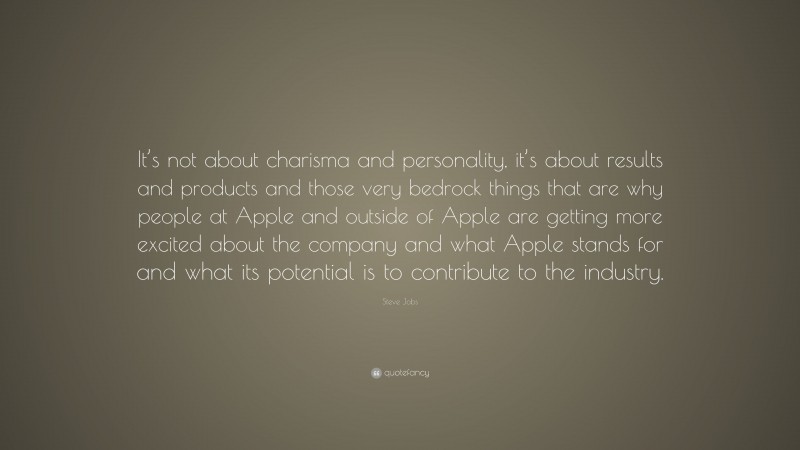 Steve Jobs Quote: “It’s not about charisma and personality, it’s about results and products and those very bedrock things that are why people at Apple and outside of Apple are getting more excited about the company and what Apple stands for and what its potential is to contribute to the industry.”