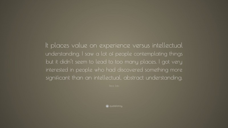 Steve Jobs Quote: “It places value on experience versus intellectual understanding. I saw a lot of people contemplating things but it didn’t seem to lead to too many places. I got very interested in people who had discovered something more significant than an intellectual, abstract understanding.”