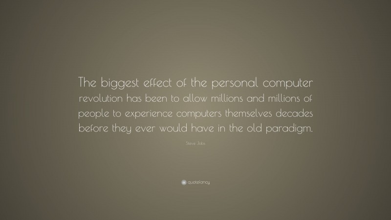Steve Jobs Quote: “The biggest effect of the personal computer revolution has been to allow millions and millions of people to experience computers themselves decades before they ever would have in the old paradigm.”