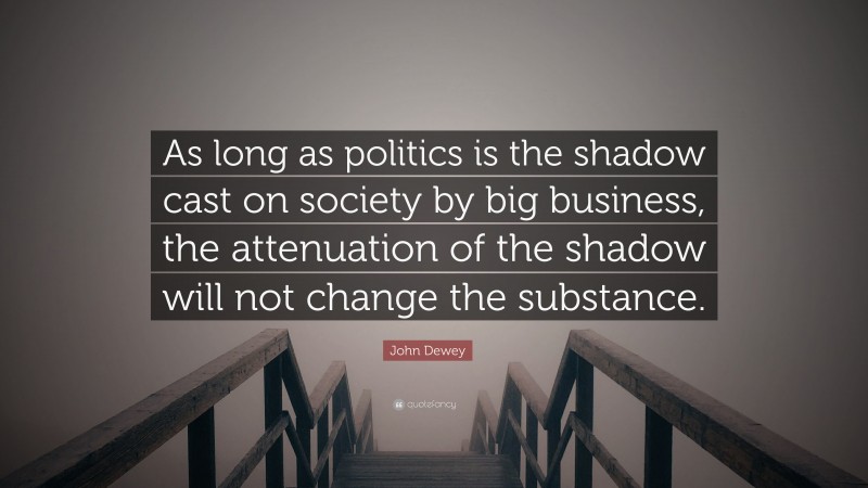 John Dewey Quote: “As long as politics is the shadow cast on society by big business, the attenuation of the shadow will not change the substance.”