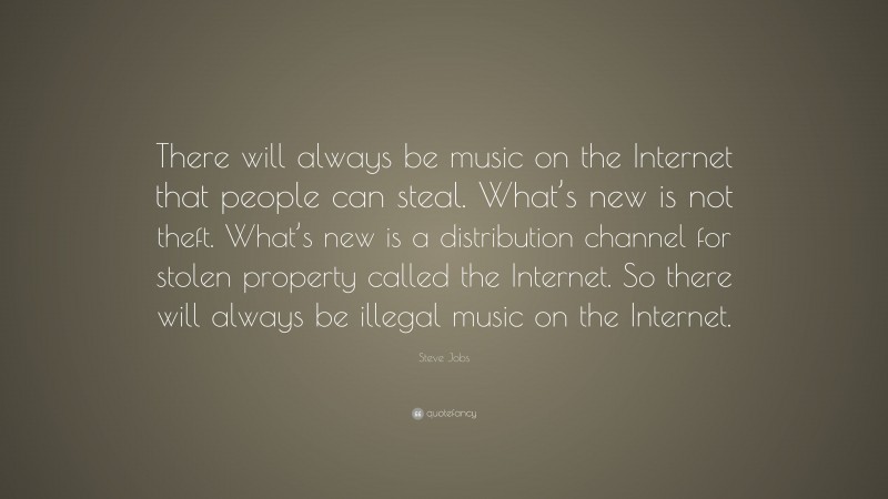 Steve Jobs Quote: “There will always be music on the Internet that people can steal. What’s new is not theft. What’s new is a distribution channel for stolen property called the Internet. So there will always be illegal music on the Internet.”