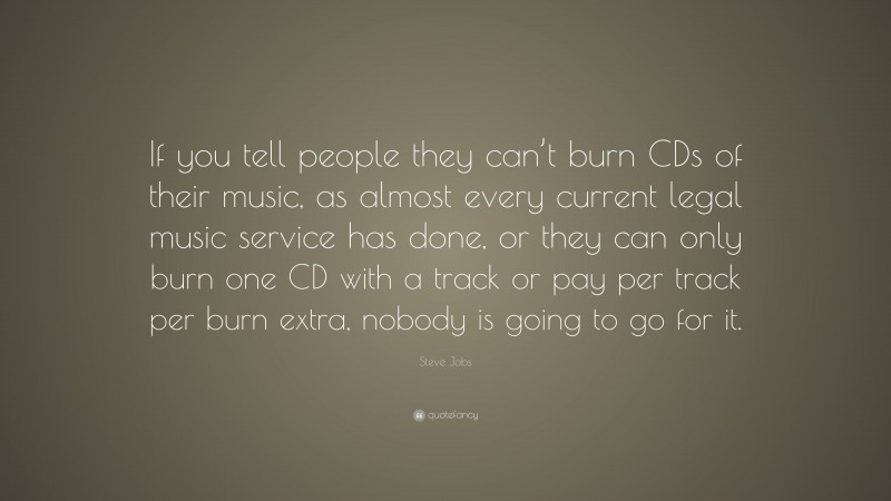 Steve Jobs Quote: “If you tell people they can’t burn CDs of their music, as almost every current legal music service has done, or they can only burn one CD with a track or pay per track per burn extra, nobody is going to go for it.”