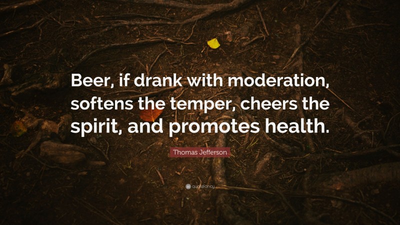 Thomas Jefferson Quote: “Beer, if drank with moderation, softens the temper, cheers the spirit, and promotes health.”