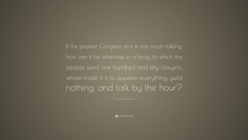 Thomas Jefferson Quote: “If the present Congress errs in too much talking, how can it be otherwise in a body to which the people send one hundred and fifty lawyers, whose trade it is to question everything, yield nothing, and talk by the hour?”