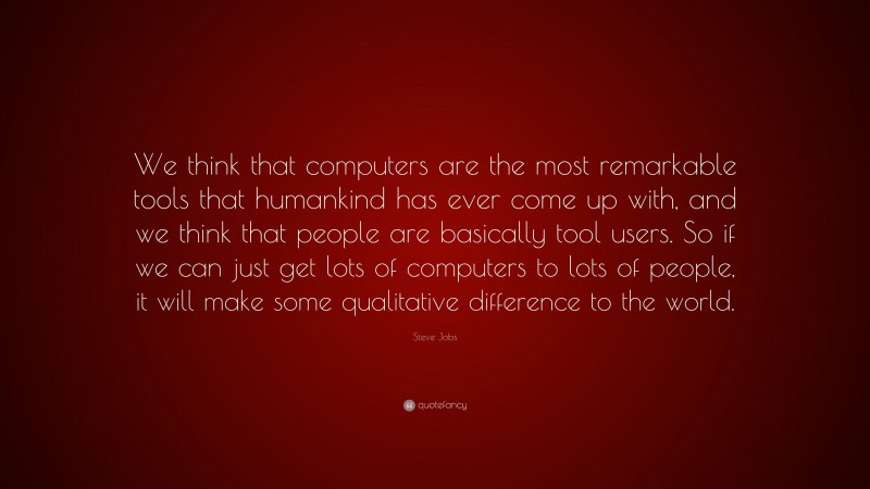 Steve Jobs Quote: “We think that computers are the most remarkable tools that humankind has ever come up with, and we think that people are basically tool users. So if we can just get lots of computers to lots of people, it will make some qualitative difference to the world.”