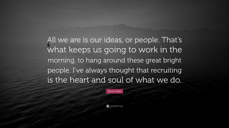 Steve Jobs Quote: “All we are is our ideas, or people. That’s what keeps us going to work in the morning, to hang around these great bright people. I’ve always thought that recruiting is the heart and soul of what we do.”