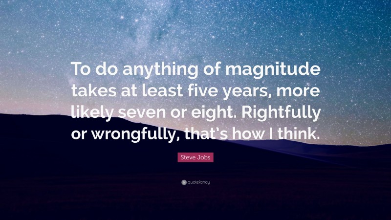Steve Jobs Quote: “To do anything of magnitude takes at least five years, more likely seven or eight. Rightfully or wrongfully, that’s how I think.”