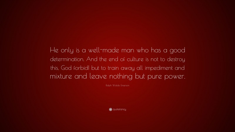Ralph Waldo Emerson Quote: “He only is a well-made man who has a good determination. And the end of culture is not to destroy this, God forbid! but to train away all impediment and mixture and leave nothing but pure power.”