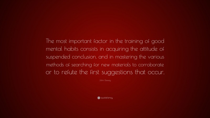 John Dewey Quote: “The most important factor in the training of good mental habits consists in acquiring the attitude of suspended conclusion, and in mastering the various methods of searching for new materials to corroborate or to refute the first suggestions that occur.”