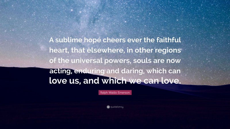 Ralph Waldo Emerson Quote: “A sublime hope cheers ever the faithful heart, that elsewhere, in other regions of the universal powers, souls are now acting, enduring and daring, which can love us, and which we can love.”