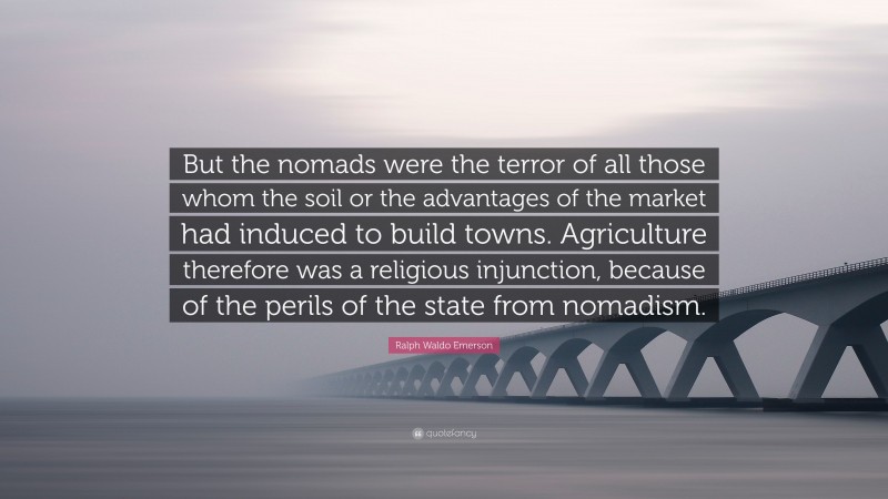 Ralph Waldo Emerson Quote: “But the nomads were the terror of all those whom the soil or the advantages of the market had induced to build towns. Agriculture therefore was a religious injunction, because of the perils of the state from nomadism.”