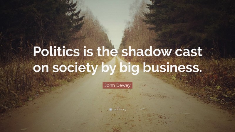 John Dewey Quote: “Politics is the shadow cast on society by big business.”