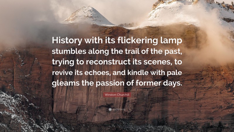 Winston Churchill Quote: “History with its flickering lamp stumbles along the trail of the past, trying to reconstruct its scenes, to revive its echoes, and kindle with pale gleams the passion of former days.”