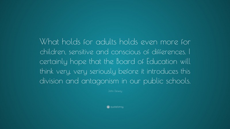 John Dewey Quote: “What holds for adults holds even more for children, sensitive and conscious of differences. I certainly hope that the Board of Education will think very, very seriously before it introduces this division and antagonism in our public schools.”