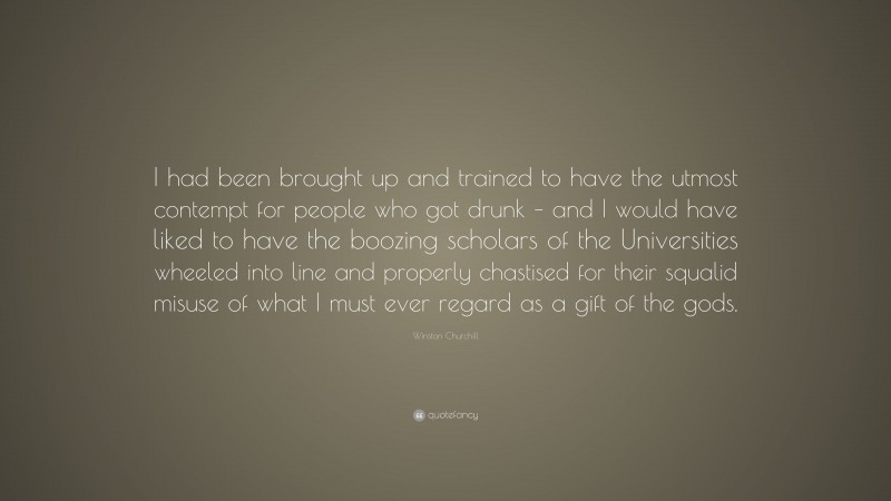 Winston Churchill Quote: “I had been brought up and trained to have the utmost contempt for people who got drunk – and I would have liked to have the boozing scholars of the Universities wheeled into line and properly chastised for their squalid misuse of what I must ever regard as a gift of the gods.”
