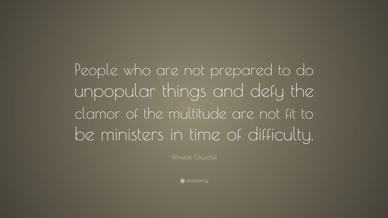 Winston Churchill Quote: “People who are not prepared to do unpopular things and defy the clamor of the multitude are not fit to be ministers in time of difficulty.”