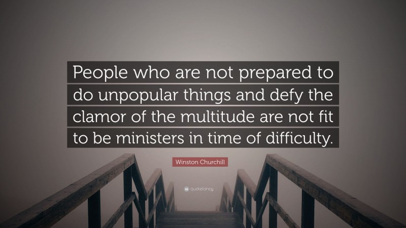 Winston Churchill Quote: “People who are not prepared to do unpopular things and defy the clamor of the multitude are not fit to be ministers in time of difficulty.”