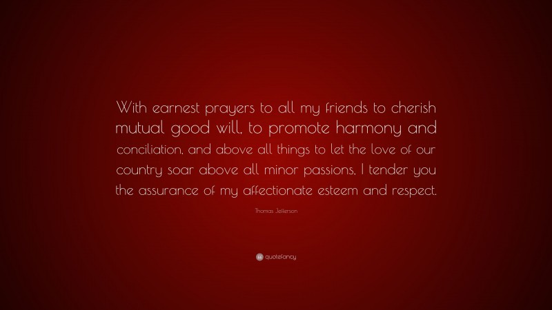 Thomas Jefferson Quote: “With earnest prayers to all my friends to cherish mutual good will, to promote harmony and conciliation, and above all things to let the love of our country soar above all minor passions, I tender you the assurance of my affectionate esteem and respect.”