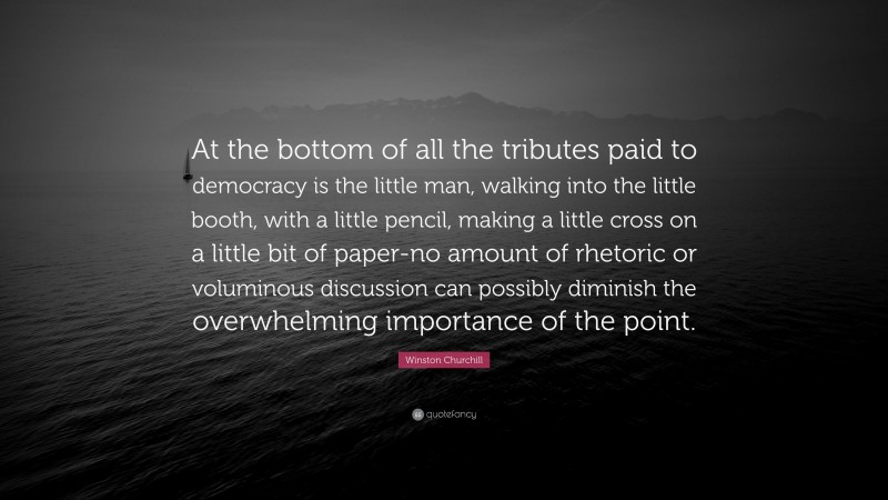 Winston Churchill Quote: “At the bottom of all the tributes paid to democracy is the little man, walking into the little booth, with a little pencil, making a little cross on a little bit of paper-no amount of rhetoric or voluminous discussion can possibly diminish the overwhelming importance of the point.”