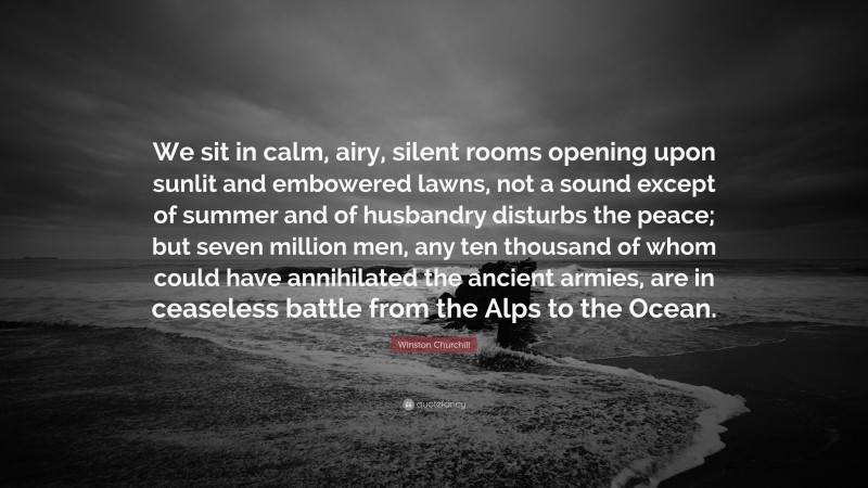 Winston Churchill Quote: “We sit in calm, airy, silent rooms opening upon sunlit and embowered lawns, not a sound except of summer and of husbandry disturbs the peace; but seven million men, any ten thousand of whom could have annihilated the ancient armies, are in ceaseless battle from the Alps to the Ocean.”