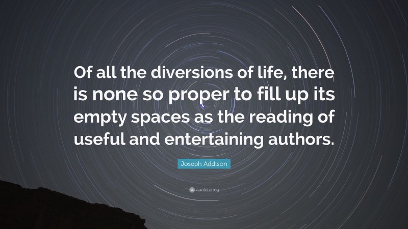 Joseph Addison Quote: “Of all the diversions of life, there is none so proper to fill up its empty spaces as the reading of useful and entertaining authors.”