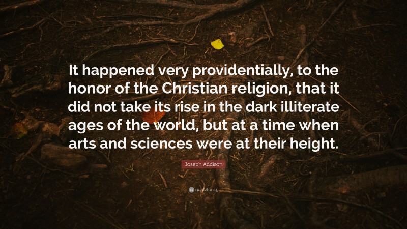 Joseph Addison Quote: “It happened very providentially, to the honor of the Christian religion, that it did not take its rise in the dark illiterate ages of the world, but at a time when arts and sciences were at their height.”
