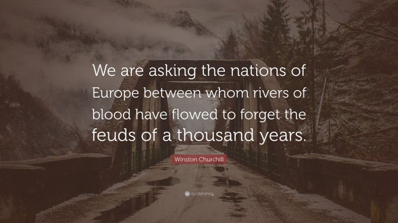 Winston Churchill Quote: “We are asking the nations of Europe between whom rivers of blood have flowed to forget the feuds of a thousand years.”