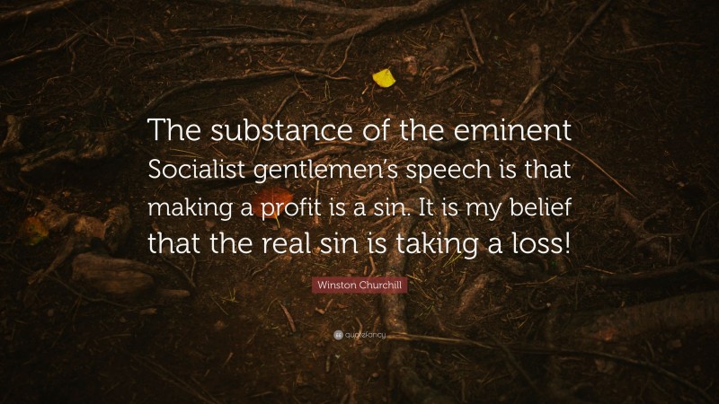 Winston Churchill Quote: “The substance of the eminent Socialist gentlemen’s speech is that making a profit is a sin. It is my belief that the real sin is taking a loss!”