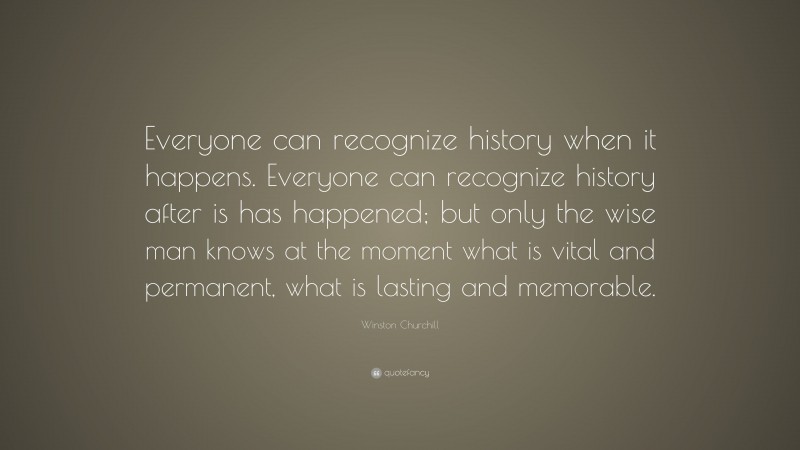 Winston Churchill Quote: “Everyone can recognize history when it happens. Everyone can recognize history after is has happened; but only the wise man knows at the moment what is vital and permanent, what is lasting and memorable.”