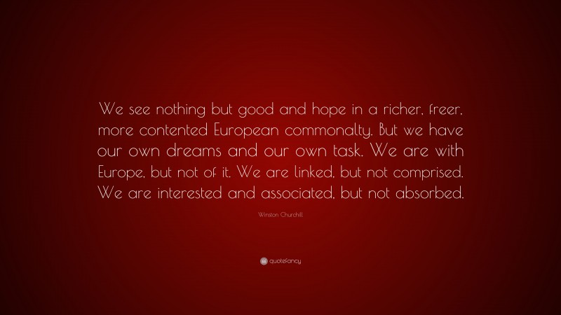 Winston Churchill Quote: “We see nothing but good and hope in a richer, freer, more contented European commonalty. But we have our own dreams and our own task. We are with Europe, but not of it. We are linked, but not comprised. We are interested and associated, but not absorbed.”