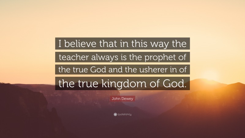 John Dewey Quote: “I believe that in this way the teacher always is the prophet of the true God and the usherer in of the true kingdom of God.”