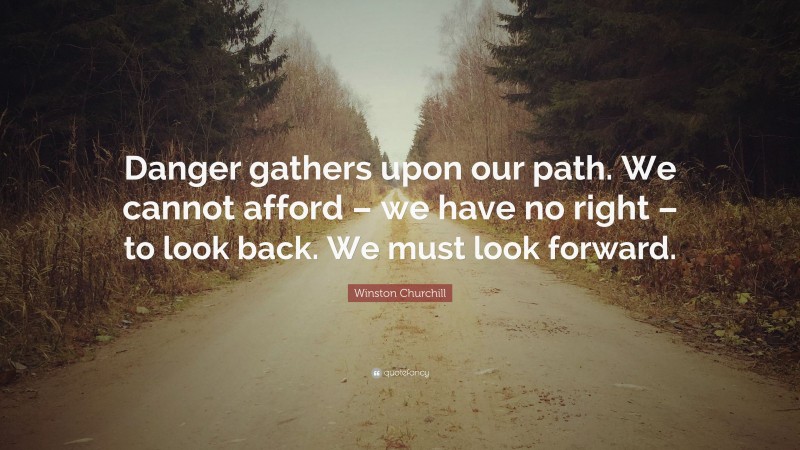Winston Churchill Quote: “Danger gathers upon our path. We cannot afford – we have no right – to look back. We must look forward.”