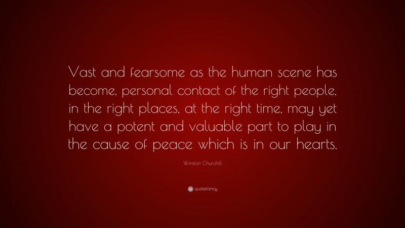 Winston Churchill Quote: “Vast and fearsome as the human scene has become, personal contact of the right people, in the right places, at the right time, may yet have a potent and valuable part to play in the cause of peace which is in our hearts.”