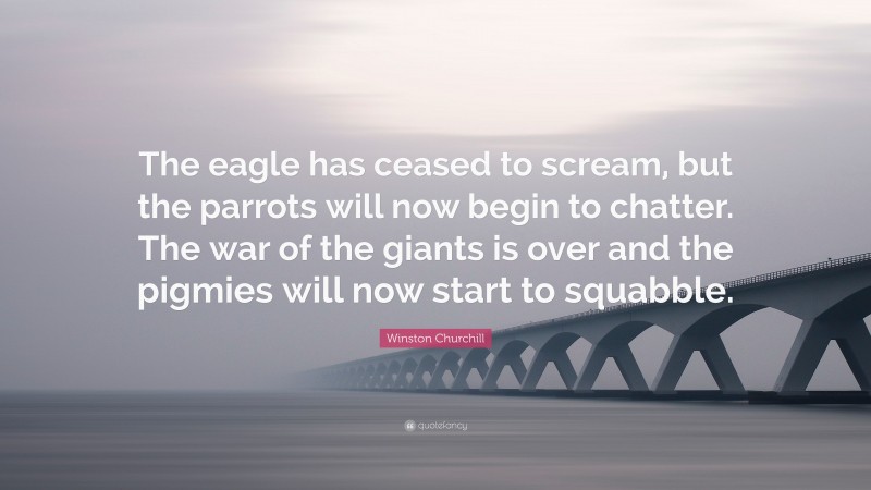 Winston Churchill Quote: “The eagle has ceased to scream, but the parrots will now begin to chatter. The war of the giants is over and the pigmies will now start to squabble.”