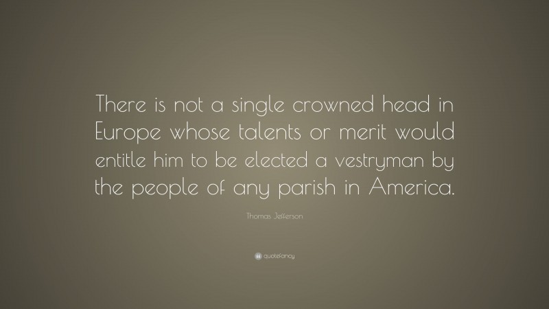 Thomas Jefferson Quote: “There is not a single crowned head in Europe whose talents or merit would entitle him to be elected a vestryman by the people of any parish in America.”