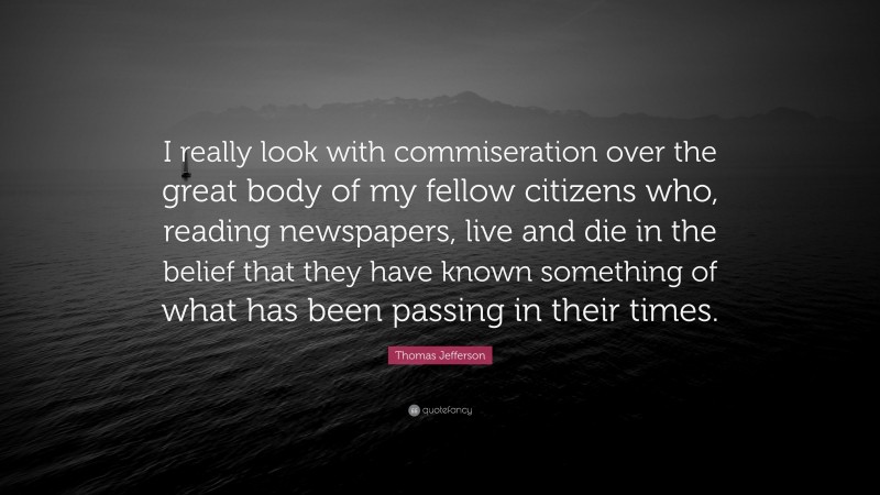 Thomas Jefferson Quote: “I really look with commiseration over the great body of my fellow citizens who, reading newspapers, live and die in the belief that they have known something of what has been passing in their times.”