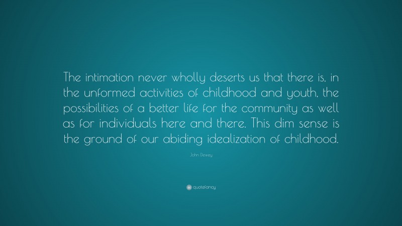John Dewey Quote: “The intimation never wholly deserts us that there is, in the unformed activities of childhood and youth, the possibilities of a better life for the community as well as for individuals here and there. This dim sense is the ground of our abiding idealization of childhood.”