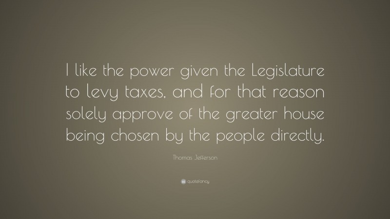Thomas Jefferson Quote: “I like the power given the Legislature to levy taxes, and for that reason solely approve of the greater house being chosen by the people directly.”