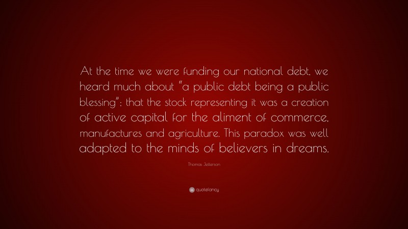 Thomas Jefferson Quote: “At the time we were funding our national debt, we heard much about “a public debt being a public blessing”; that the stock representing it was a creation of active capital for the aliment of commerce, manufactures and agriculture. This paradox was well adapted to the minds of believers in dreams.”