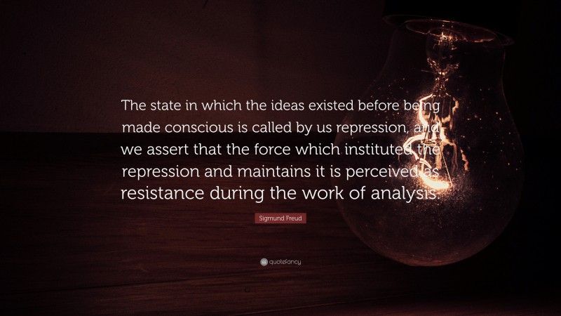 Sigmund Freud Quote: “The state in which the ideas existed before being made conscious is called by us repression, and we assert that the force which instituted the repression and maintains it is perceived as resistance during the work of analysis.”
