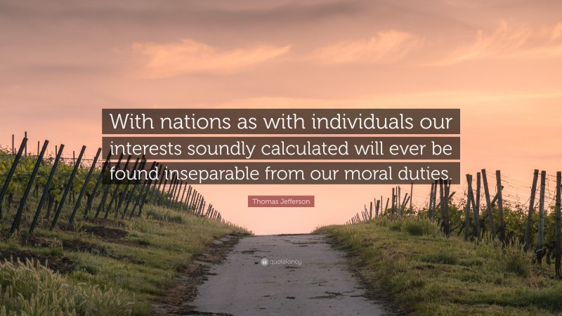 Thomas Jefferson Quote: “With nations as with individuals our interests soundly calculated will ever be found inseparable from our moral duties.”