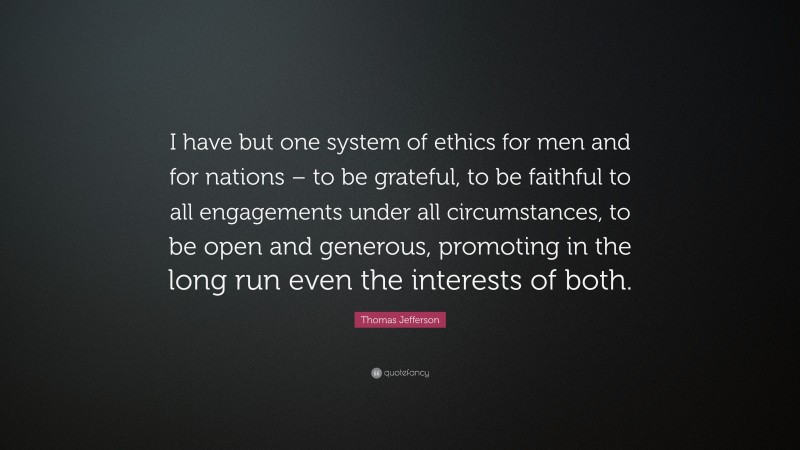 Thomas Jefferson Quote: “I have but one system of ethics for men and for nations – to be grateful, to be faithful to all engagements under all circumstances, to be open and generous, promoting in the long run even the interests of both.”