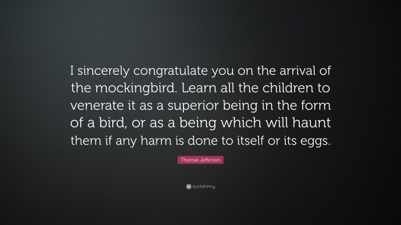 Thomas Jefferson Quote: “I sincerely congratulate you on the arrival of the mockingbird. Learn all the children to venerate it as a superior being in the form of a bird, or as a being which will haunt them if any harm is done to itself or its eggs.”
