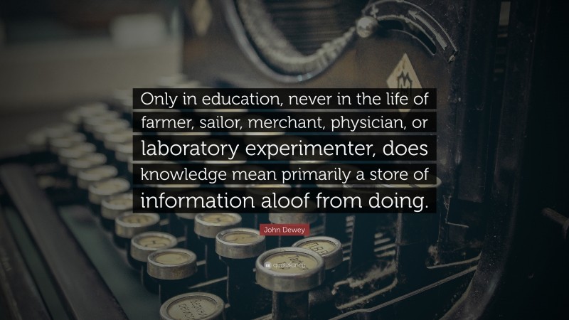 John Dewey Quote: “Only in education, never in the life of farmer, sailor, merchant, physician, or laboratory experimenter, does knowledge mean primarily a store of information aloof from doing.”