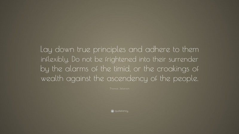 Thomas Jefferson Quote: “Lay down true principles and adhere to them inflexibly. Do not be frightened into their surrender by the alarms of the timid, or the croakings of wealth against the ascendency of the people.”
