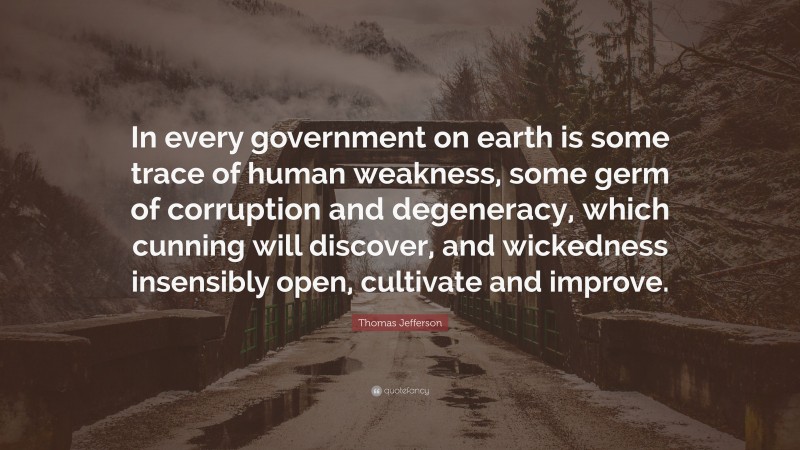 Thomas Jefferson Quote: “In every government on earth is some trace of human weakness, some germ of corruption and degeneracy, which cunning will discover, and wickedness insensibly open, cultivate and improve.”