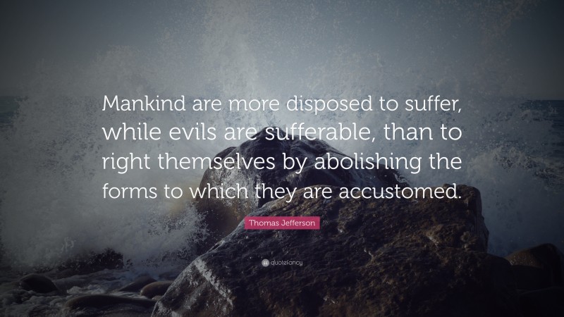 Thomas Jefferson Quote: “Mankind are more disposed to suffer, while evils are sufferable, than to right themselves by abolishing the forms to which they are accustomed.”