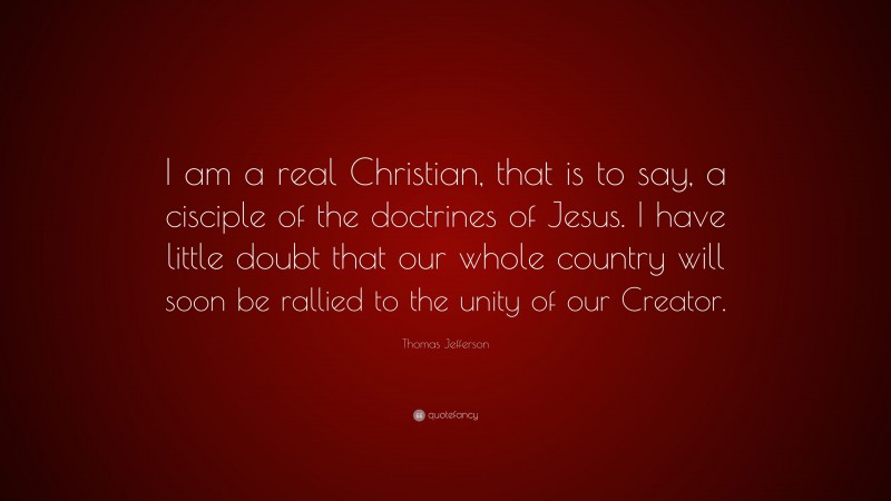 Thomas Jefferson Quote: “I am a real Christian, that is to say, a cisciple of the doctrines of Jesus. I have little doubt that our whole country will soon be rallied to the unity of our Creator.”