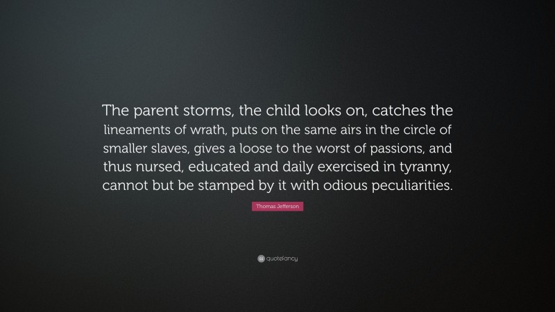 Thomas Jefferson Quote: “The parent storms, the child looks on, catches the lineaments of wrath, puts on the same airs in the circle of smaller slaves, gives a loose to the worst of passions, and thus nursed, educated and daily exercised in tyranny, cannot but be stamped by it with odious peculiarities.”